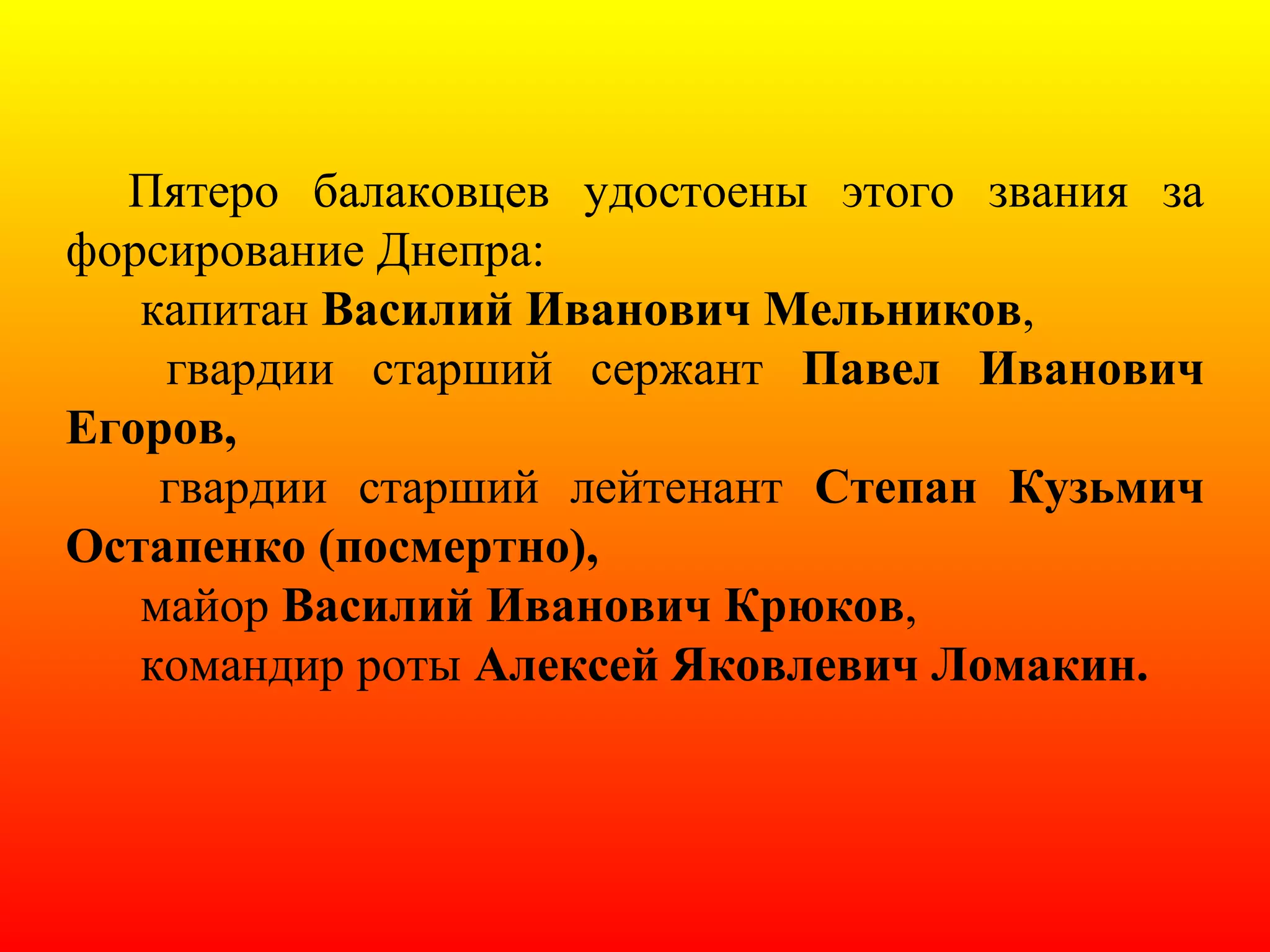 Пятеро балаковцев удостоены этого звания за
форсирование Днепра:
капитан Василий Иванович Мельников,
гвардии старший сержант Павел Иванович
Егоров,
гвардии старший лейтенант Степан Кузьмич
Остапенко (посмертно),
майор Василий Иванович Крюков,
командир роты Алексей Яковлевич Ломакин.
 