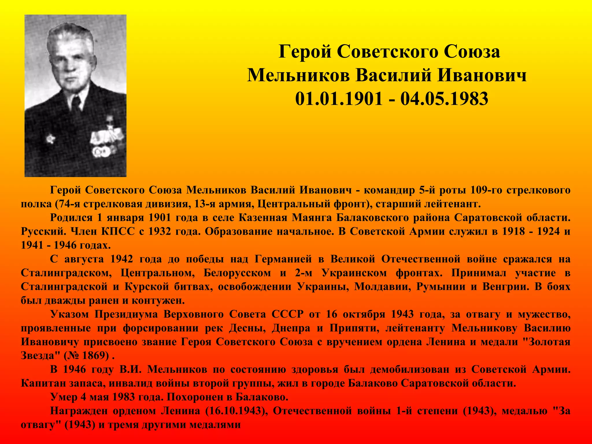 Герой Советского Союза
Мельников Василий Иванович
01.01.1901 - 04.05.1983
Герой Советского Союза Мельников Василий Иванович - командир 5-й роты 109-го стрелкового
полка (74-я стрелковая дивизия, 13-я армия, Центральный фронт), старший лейтенант.
Родился 1 января 1901 года в селе Казенная Маянга Балаковского района Саратовской области.
Русский. Член КПСС с 1932 года. Образование начальное. В Советской Армии служил в 1918 - 1924 и
1941 - 1946 годах.
С августа 1942 года до победы над Германией в Великой Отечественной войне сражался на
Сталинградском, Центральном, Белорусском и 2-м Украинском фронтах. Принимал участие в
Сталинградской и Курской битвах, освобождении Украины, Молдавии, Румынии и Венгрии. В боях
был дважды ранен и контужен.
Указом Президиума Верховного Совета СССР от 16 октября 1943 года, за отвагу и мужество,
проявленные при форсировании рек Десны, Днепра и Припяти, лейтенанту Мельникову Василию
Ивановичу присвоено звание Героя Советского Союза с вручением ордена Ленина и медали "Золотая
Звезда" (№ 1869) .
В 1946 году В.И. Мельников по состоянию здоровья был демобилизован из Советской Армии.
Капитан запаса, инвалид войны второй группы, жил в городе Балаково Саратовской области.
Умер 4 мая 1983 года. Похоронен в Балаково.
Награжден орденом Ленина (16.10.1943), Отечественной войны 1-й степени (1943), медалью "За
отвагу" (1943) и тремя другими медалями
 
