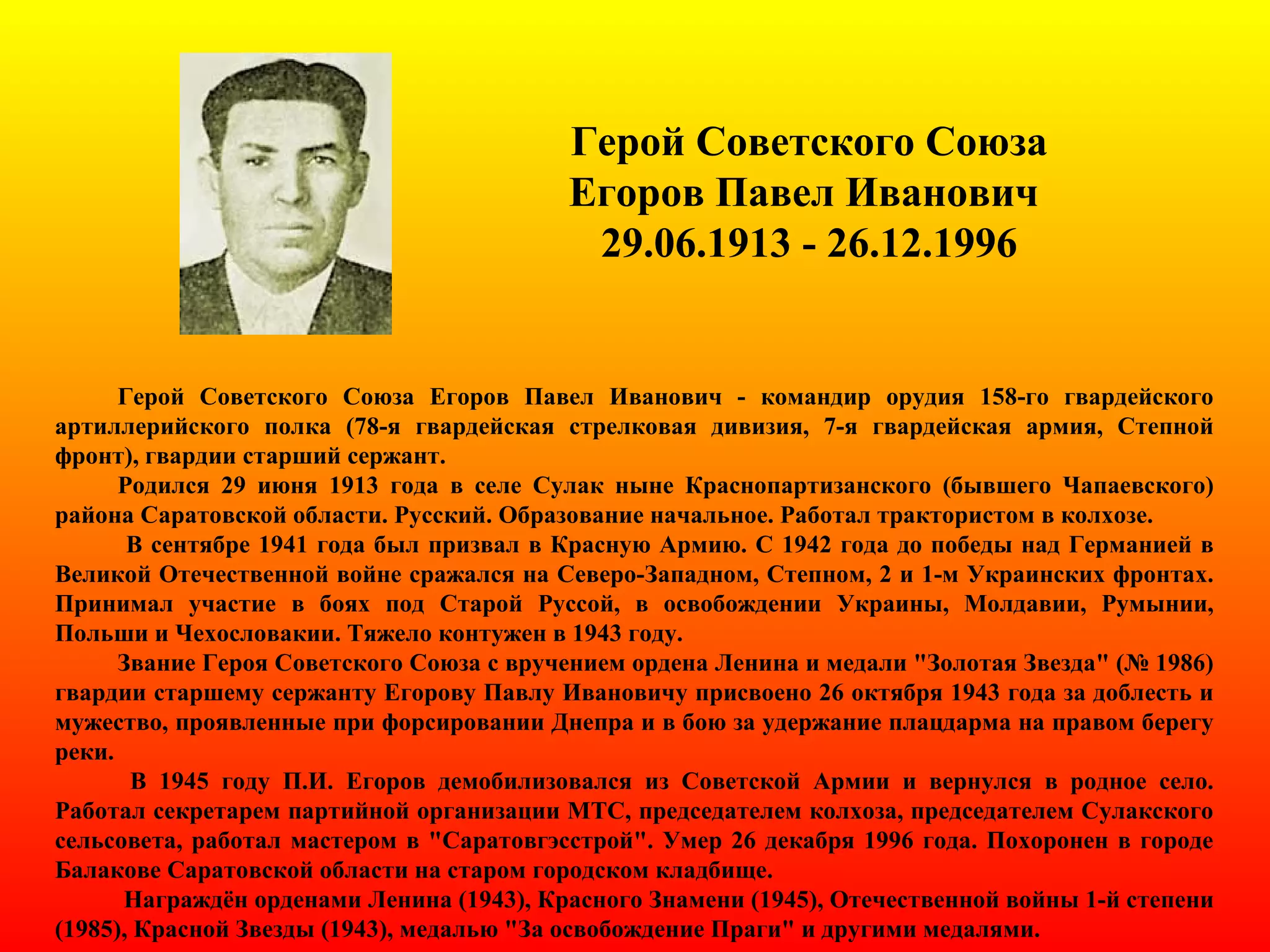 Герой Советского Союза
Егоров Павел Иванович
29.06.1913 - 26.12.1996
Герой Советского Союза Егоров Павел Иванович - командир орудия 158-го гвардейского
артиллерийского полка (78-я гвардейская стрелковая дивизия, 7-я гвардейская армия, Степной
фронт), гвардии старший сержант.
Родился 29 июня 1913 года в селе Сулак ныне Краснопартизанского (бывшего Чапаевского)
района Саратовской области. Русский. Образование начальное. Работал трактористом в колхозе.
В сентябре 1941 года был призвал в Красную Армию. С 1942 года до победы над Германией в
Великой Отечественной войне сражался на Северо-Западном, Степном, 2 и 1-м Украинских фронтах.
Принимал участие в боях под Старой Руссой, в освобождении Украины, Молдавии, Румынии,
Польши и Чехословакии. Тяжело контужен в 1943 году.
Звание Героя Советского Союза с вручением ордена Ленина и медали "Золотая Звезда" (№ 1986)
гвардии старшему сержанту Егорову Павлу Ивановичу присвоено 26 октября 1943 года за доблесть и
мужество, проявленные при форсировании Днепра и в бою за удержание плацдарма на правом берегу
реки.
В 1945 году П.И. Егоров демобилизовался из Советской Армии и вернулся в родное село.
Работал секретарем партийной организации МТС, председателем колхоза, председателем Сулакского
сельсовета, работал мастером в "Саратовгэсстрой". Умер 26 декабря 1996 года. Похоронен в городе
Балакове Саратовской области на старом городском кладбище.
Награждён орденами Ленина (1943), Красного Знамени (1945), Отечественной войны 1-й степени
(1985), Красной Звезды (1943), медалью "За освобождение Праги" и другими медалями.
 