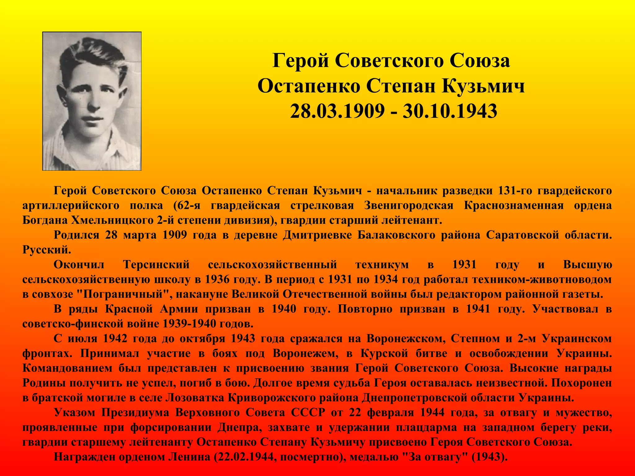 Герой Советского Союза
Остапенко Степан Кузьмич
28.03.1909 - 30.10.1943
Герой Советского Союза Остапенко Степан Кузьмич - начальник разведки 131-го гвардейского
артиллерийского полка (62-я гвардейская стрелковая Звенигородская Краснознаменная ордена
Богдана Хмельницкого 2-й степени дивизия), гвардии старший лейтенант.
Родился 28 марта 1909 года в деревне Дмитриевке Балаковского района Саратовской области.
Русский.
Окончил Терсинский сельскохозяйственный техникум в 1931 году и Высшую
сельскохозяйственную школу в 1936 году. В период с 1931 по 1934 год работал техником-животноводом
в совхозе "Пограничный", накануне Великой Отечественной войны был редактором районной газеты.
В ряды Красной Армии призван в 1940 году. Повторно призван в 1941 году. Участвовал в
советско-финской войне 1939-1940 годов.
С июля 1942 года до октября 1943 года сражался на Воронежском, Степном и 2-м Украинском
фронтах. Принимал участие в боях под Воронежем, в Курской битве и освобождении Украины.
Командованием был представлен к присвоению звания Герой Советского Союза. Высокие награды
Родины получить не успел, погиб в бою. Долгое время судьба Героя оставалась неизвестной. Похоронен
в братской могиле в селе Лозоватка Криворожского района Днепропетровской области Украины.
Указом Президиума Верховного Совета СССР от 22 февраля 1944 года, за отвагу и мужество,
проявленные при форсировании Днепра, захвате и удержании плацдарма на западном берегу реки,
гвардии старшему лейтенанту Остапенко Степану Кузьмичу присвоено Героя Советского Союза.
Награжден орденом Ленина (22.02.1944, посмертно), медалью "За отвагу" (1943).
 