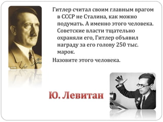 Гитлер считал своим главным врагом
в СССР не Сталина, как можно
подумать. А именно этого человека.
Советские власти тщательно
охраняли его, Гитлер объявил
награду за его голову 250 тыс.
марок.
Назовите этого человека.
 