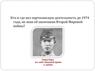 Кто и где вел партизанскую деятельность до 1974
года, не зная об окончании Второй Мировой
войны?
 