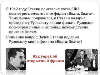 В 1942 году Сталин пригласил посла США
посмотреть вместе с ним фильм «Волга, Волга».
Тому фильм понравился, и Сталин подарил
президенту Рузвельту копию фильма. Рузвельт
посмотрел фильм и не понял, почему Сталин
прислал фильм.
Внимание вопрос: Зачем Сталин подарил
Рузвельту копию фильма «Волга, Волга»?
 