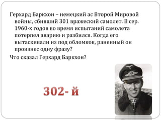 Герхард Баркхон – немецкий ас Второй Мировой
войны, сбивший 301 вражеский самолет. В сер.
1960-х годов во время испытаний самолета
потерпел аварию и разбился. Когда его
вытаскивали из под обломков, раненный он
произнес одну фразу?
Что сказал Герхард Баркхон?
 