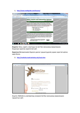 1. http://www.mathguide.com/lessons/
Агуулга: Багш, сурагч, оюутнууд гэх мэт бүх насныханд зориулагдсан.
Хоцрогдол арилгах зорилготой сайт.
Хэрэглээ:Математикийн бодлого дасгал туршилтуудтай учраас хэрэгтэй зүйлээ
харж болно.
2. http://mathsite.math.berkeley.edu/main.htm
Агуулга: Mathsite нь математикд сонирхолтой бүх насныханд зориулагдсан
туршилтын сайт.
 