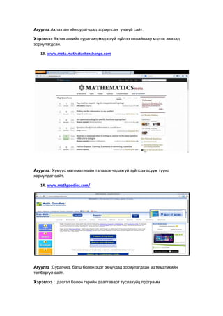 Агуулга:Ахлах ангийн сурагчдад зориулсан үнэгүй сайт.
Хэрэглээ:Ахлах ангийн сурагчид мэдэхгүй зүйлээ онлайнаар мэдэж авахад
зориулагдсан.
13. www.meta.math.stackexchange.com
Агуулга: Хүмүүс математикийн талаарх чадахгүй зүйлсээ асууж түүнд
хариулдаг сайт.
14. www.mathgoodies.com/
Агуулга :Сурагчид, багш болон эцэг эхчүүдэд зориулагдсан математикийн
төлбөргүй сайт.
Хэрэглээ : дасгал болон гэрийн даалгаварт туслахуйц программ
 