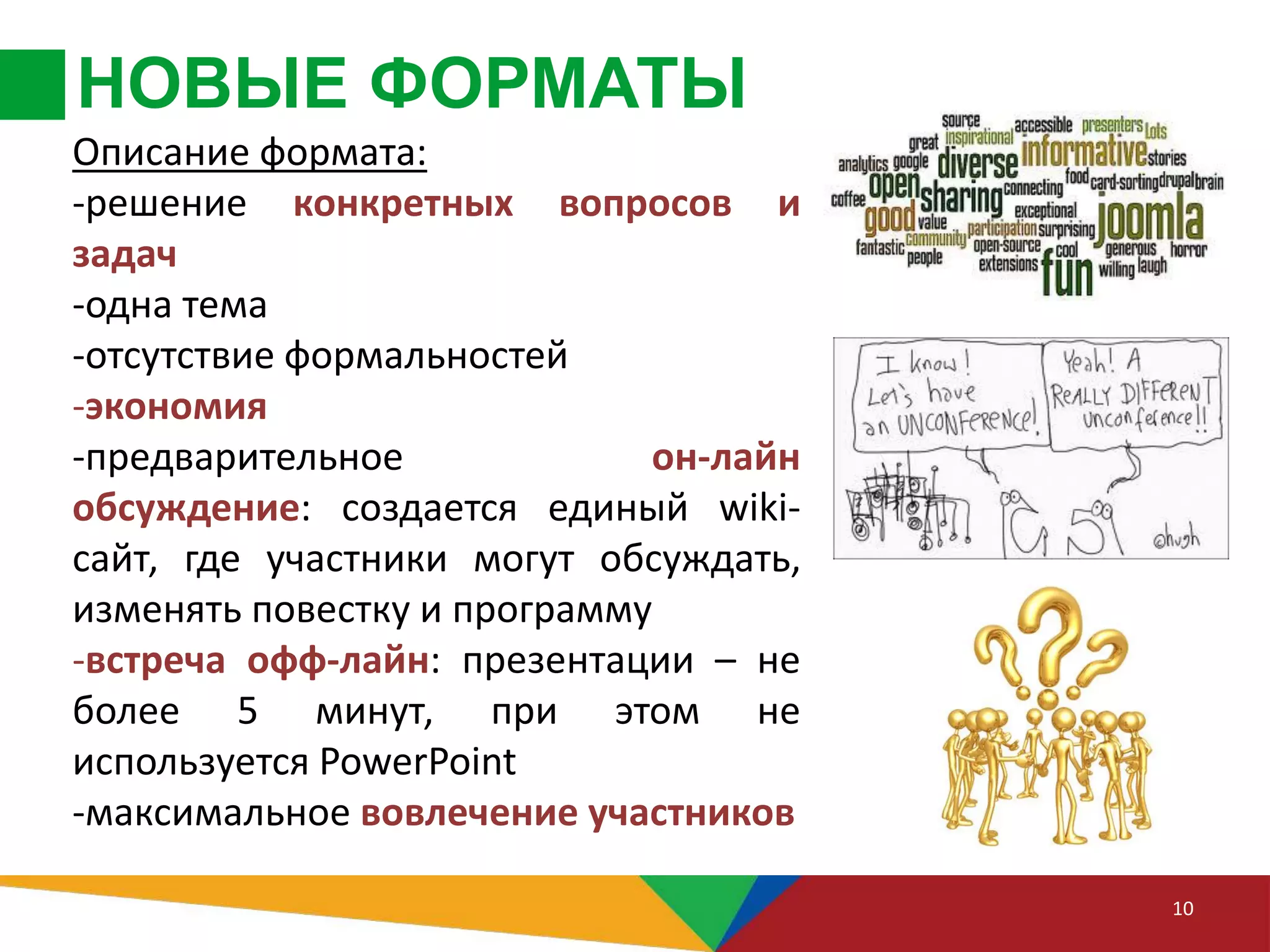 НОВЫЕ ФОРМАТЫ
10
Описание формата:
-решение конкретных вопросов и
задач
-одна тема
-отсутствие формальностей
-экономия
-предварительное он-лайн
обсуждение: создается единый wiki-
сайт, где участники могут обсуждать,
изменять повестку и программу
-встреча офф-лайн: презентации – не
более 5 минут, при этом не
используется PowerPoint
-максимальное вовлечение участников
 