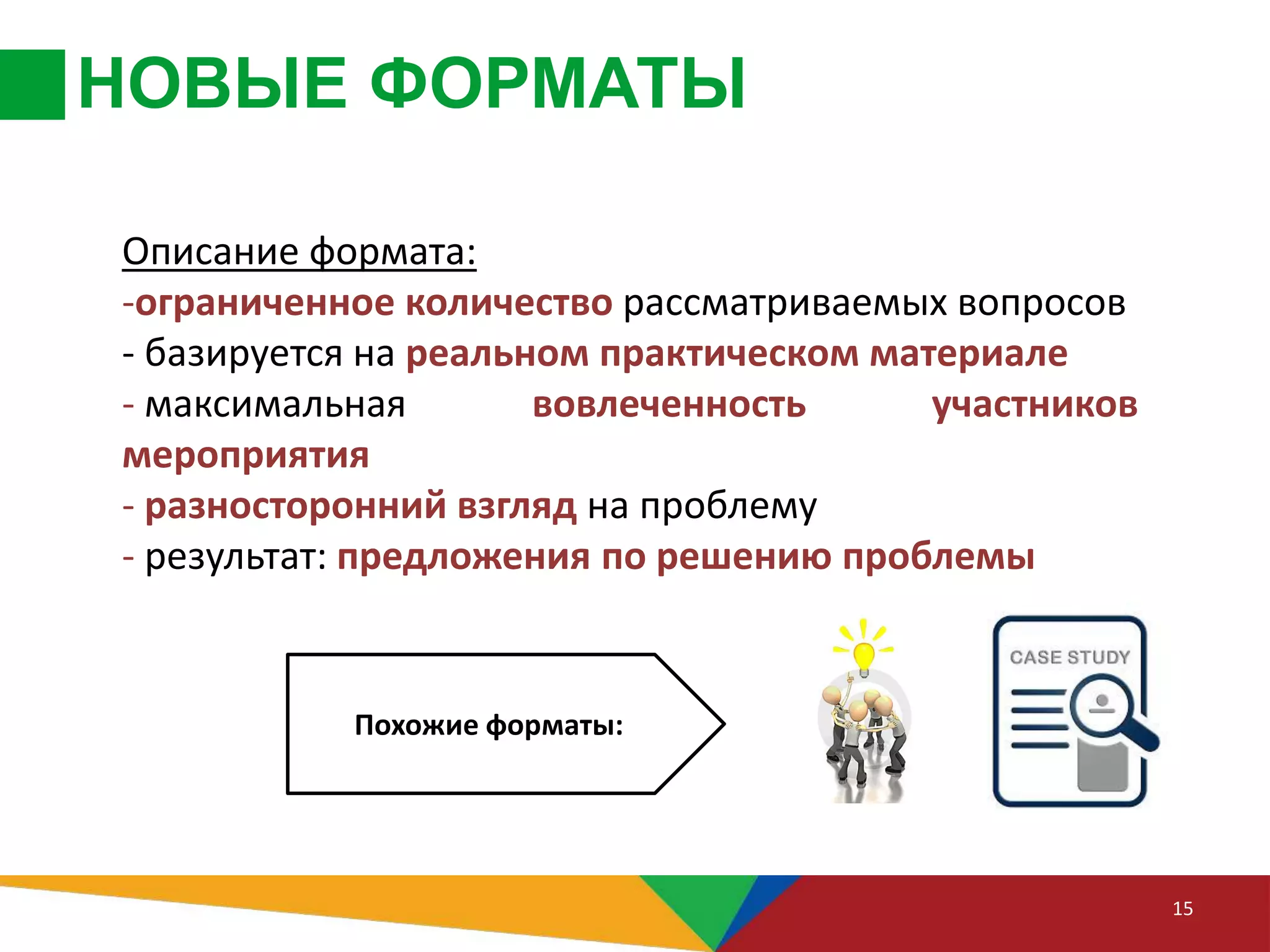 НОВЫЕ ФОРМАТЫ
15
Описание формата:
-ограниченное количество рассматриваемых вопросов
- базируется на реальном практическом материале
- максимальная вовлеченность участников
мероприятия
- разносторонний взгляд на проблему
- результат: предложения по решению проблемы
Похожие форматы:
 