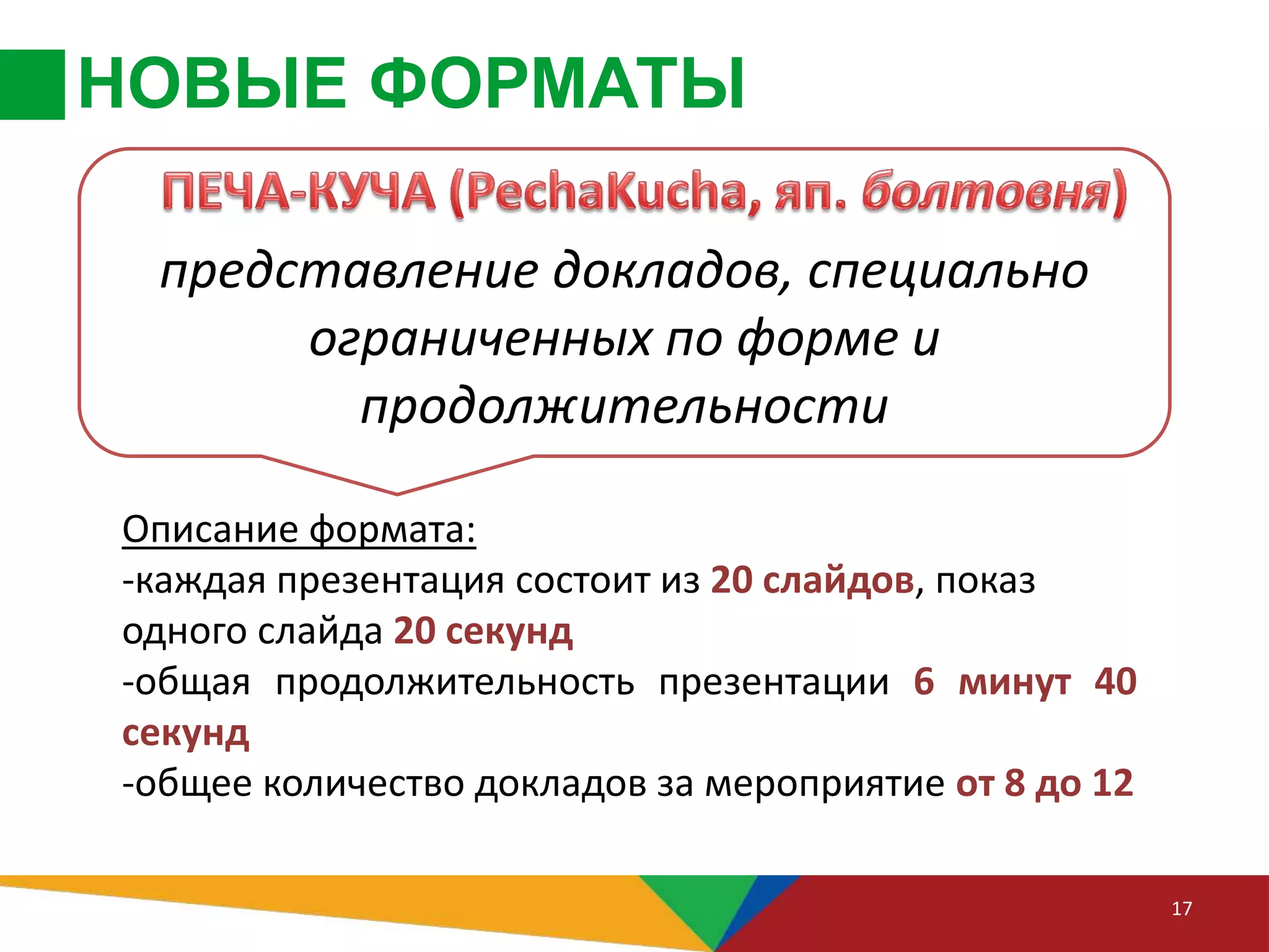 НОВЫЕ ФОРМАТЫ
17
Описание формата:
-каждая презентация состоит из 20 слайдов, показ
одного слайда 20 секунд
-общая продолжительность презентации 6 минут 40
секунд
-общее количество докладов за мероприятие от 8 до 12
представление докладов, специально
ограниченных по форме и
продолжительности
 