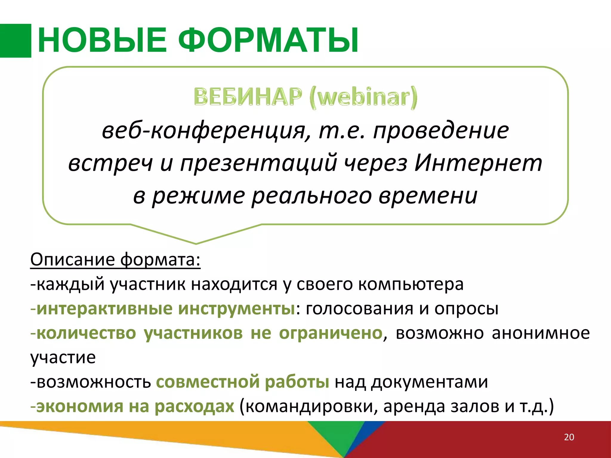 НОВЫЕ ФОРМАТЫ
20
Описание формата:
-каждый участник находится у своего компьютера
-интерактивные инструменты: голосования и опросы
-количество участников не ограничено, возможно анонимное
участие
-возможность совместной работы над документами
-экономия на расходах (командировки, аренда залов и т.д.)
веб-конференция, т.е. проведение
встреч и презентаций через Интернет
в режиме реального времени
 