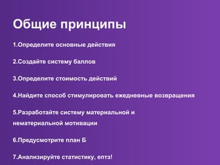Общие принципы
1.Определите основные действия
2.Создайте систему баллов
3.Определите стоимость действий
4.Найдите способ стимулировать ежедневные возвращения
5.Разработайте систему материальной и
нематериальной мотивации
6.Предусмотрите план Б
7.Анализируйте статистику, ептэ!
 
