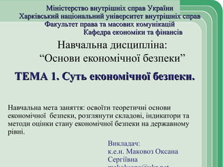 Навчальна дисципліна:
“Основи економічної безпеки”
ТЕМА 1. Суть економічної безпеки.ТЕМА 1. Суть економічної безпеки.
Навчальна мета заняття: освоїти теоретичні основи
економічної безпеки, розглянути складові, індикатори та
методи оцінки стану економічної безпеки на державному
рівні.
Міністерство внутрішніх справ УкраїниМіністерство внутрішніх справ України
Харківський національний університет внутрішніх справХарківський національний університет внутрішніх справ
Факультет права та масових комунікаційФакультет права та масових комунікацій
Кафедра економіки та фінансівКафедра економіки та фінансів
Викладач:
к.е.н. Маковоз Оксана
Сергіївна
 