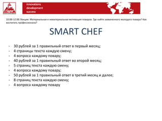 10:00-12:00 Лекция: Материальная и нематериальная мотивация поваров. Где найти захваченного молодого повара? Как
воспитать профессионала?
SMART CHEF
- 30 рублей за 1 правильный ответ в первый месяц;
- 4 страницы текста каждую смену;
- 4 вопроса каждому повару;
- 40 рублей за 1 правильный ответ во второй месяц;
- 5 страниц текста каждую смену;
- 4 вопроса каждому повару;
- 50 рублей за 1 правильный ответ в третий месяц и далее;
- 8 страниц текста каждую смену;
- 4 вопроса каждому повару
 