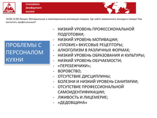 10:00-12:00 Лекция: Материальная и нематериальная мотивация поваров. Где найти захваченного молодого повара? Как
воспитать профессионала?
ПРОБЛЕМЫ С
ПЕРСОНАЛОМ
КУХНИ
- НИЗКИЙ УРОВЕНЬ ПРОФЕССИОНАЛЬНОЙ
ПОДГОТОВКИ;
- НИЗКИЙ УРОВЕНЬ МОТИВАЦИИ;
- «ПЛОХИЕ» ВКУСОВЫЕ РЕЦЕПТОРЫ;
- АЛКОГОЛИЗМ В РАЗЛИЧНЫХ ФОРМАХ;
- НИЗКИЙ УРОВЕНЬ ОБРАЗОВАНИЯ И КУЛЬТУРЫ;
- НИЗКИЙ УРОВЕНЬ ОБУЧАЕМОСТИ;
- «ПЕРЕБЕЖЧИКИ»;
- ВОРОВСТВО;
- ОТСУТСТВИЕ ДИСЦИПЛИНЫ;
- БОЛЕЗНИ И НИЗКИЙ УРОВЕНЬ САНИТАРИИ;
- ОТСУТСТВИЕ ПРОФЕССИОНАЛЬНОЙ
САМОИДЕНТИФИКАЦИИ;
- ЛЖИВОСТЬ И ЛИЦЕМЕРИЕ;
- «ДЕДОВЩИНА»
 