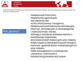 10:00-12:00 Лекция: Материальная и нематериальная мотивация поваров. Где найти захваченного молодого повара? Как
воспитать профессионала?
- ПРАВИЛЬНЫЙ РЕКРУТИНГ;
- ПРАВИЛЬНАЯ АДАПТАЦИЯ;
- НАСТАВНИЧЕСТВО;
- ЧЕТКО ПРОПСАННЫЕ СТАНДАРТЫ;
- ПРАВИЛЬНАЯ МАТЕРИАЛЬНАЯ МОТИВАЦИЯ;
- ПРОСТЫЕ «ИННОВАЦИИ» В ПРОИЗВОДСТВЕ;
- «ТЕХНОЛОГИЧОЕ» МЕНЮ;
- ПЕРЕХОД К ИГРОВЫМ ФОРМАМ РАБОТЫ С
ЛИНЕЙНЫМИ ПОВАРАМИ;
- ЭКОНОМИЧЕСКИЙ ЛИКБЕЗ ДЛЯ ШЕФ-ПОВАРА;
- ИНВЕСТИЦИИ В ОБРАЗОВАТЕЛЬНЫЙ ПРОЦЕСС;
- НАЛИЧИЕ «ДОБРОЙ ВОЛИ» УПРАВЛЯЮЩЕГО И
ШЕФ-ПОВАРА;
- ТАЙМ-МЕНЕДЖМЕНТ И СОКРАЩЕНИЕ
«ЛИШНЕГО» ПЕРСОНАЛА С
ПЕРЕРАСПРЕДЕЛЕНИЕМ ФОТ КУХНИ
Что делать?
 