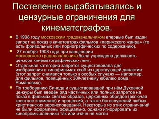 Постепенно вырабатывались иПостепенно вырабатывались и
цензурные ограничения дляцензурные ограничения для
кинематографов.кинематографов.
 В 1908 годуВ 1908 году московским градоначальникоммосковским градоначальником впервые был изданвпервые был издан
запрет на показ в кинотеатрах фильмов «парижского жанра» (тозапрет на показ в кинотеатрах фильмов «парижского жанра» (то
есть фривольных или порнографических по содержанию).есть фривольных или порнографических по содержанию).
 27 ноября 1908 года при канцелярии27 ноября 1908 года при канцелярии
московского градоначальникамосковского градоначальника была учреждена должностьбыла учреждена должность
цензора кинематографических лент.цензора кинематографических лент.
 Отдельная категория запретов сущестововала дляОтдельная категория запретов сущестововала для
изображения в кинофильмах особ из царствующей династииизображения в кинофильмах особ из царствующей династии
(этот запрет снимался только в особых случаях — например,(этот запрет снимался только в особых случаях — например,
для фильмов, повящённых 300-летнему юбилею домадля фильмов, повящённых 300-летнему юбилею дома
Романовых).Романовых).
 По требованию Синода и существовавшей при нём ДуховнойПо требованию Синода и существовавшей при нём Духовной
цензуры был введён ряд частичных или полных запретов нацензуры был введён ряд частичных или полных запретов на
показ в фильмах святых образов, церковных обрядов (включаяпоказ в фильмах святых образов, церковных обрядов (включая
крестное знамение) и процессий, а также богослужений любыхкрестное знамение) и процессий, а также богослужений любых
христианских вероисповеданий. Некоторые из этих ограниченийхристианских вероисповеданий. Некоторые из этих ограничений
не были оформлены официально, однако игнорировать ихне были оформлены официально, однако игнорировать их
кинопромышленники так или иначе не могликинопромышленники так или иначе не могли
 
