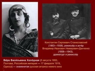Константин Сергеевич Станиславский
(1863—1938), режиссёр и актёр
Владимир Иванович Немирович-Данченко
(1858—1943),
драматург и режиссёр
Ве́ра Васи́льевна Холо́дная (5 августа 1893,
Полтава, Российская империя — 17 февраля 1919,
Одесса) — знаменитая русская актриса немого кино
.
 