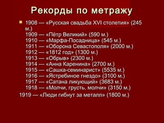 Рекорды по метражуРекорды по метражу
 1908 — «Русская свадьба XVI столетия» (2451908 — «Русская свадьба XVI столетия» (245
м.)м.)
1909 — «Пётр Великий» (590 м.)1909 — «Пётр Великий» (590 м.)
1910 — «Марфа-Посадница» (545 м.)1910 — «Марфа-Посадница» (545 м.)
1911 — «Оборона Севастополя» (2000 м.)1911 — «Оборона Севастополя» (2000 м.)
1912 — «1812 год» (1300 м.)1912 — «1812 год» (1300 м.)
1913 — «Обрыв» (2300 м.)1913 — «Обрыв» (2300 м.)
1914 — «Анна Каренина» (2700 м.)1914 — «Анна Каренина» (2700 м.)
1915 — «Сашка-семинарист» (5535 м.)1915 — «Сашка-семинарист» (5535 м.)
1916 — «Ястребиное гнездо» (3100 м.)1916 — «Ястребиное гнездо» (3100 м.)
1917 — «Сатана ликующий» (3683 м.)1917 — «Сатана ликующий» (3683 м.)
1918 — «Молчи, грусть, молчи» (3150 м.)1918 — «Молчи, грусть, молчи» (3150 м.)
1919 — «Люди гибнут за металл» (1800 м.)1919 — «Люди гибнут за металл» (1800 м.)
 