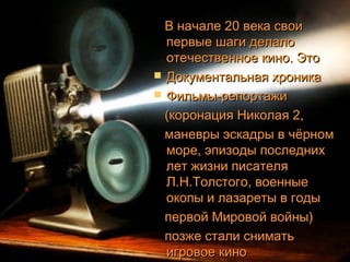В начале 20 века своиВ начале 20 века свои
первые шаги делалопервые шаги делало
отечественное кино. Этоотечественное кино. Это
 Документальная хроникаДокументальная хроника
 Фильмы-репортажиФильмы-репортажи
(коронация Николая 2,(коронация Николая 2,
маневры эскадры в чёрномманевры эскадры в чёрном
море, эпизоды последнихморе, эпизоды последних
лет жизни писателялет жизни писателя
Л.Н.Толстого, военныеЛ.Н.Толстого, военные
окопы и лазареты в годыокопы и лазареты в годы
первой Мировой войны)первой Мировой войны)
позже стали сниматьпозже стали снимать
игровое киноигровое кино
 