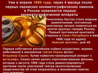 Уже в апреле 1896 года, через 4 месяца после
первых парижских кинематографических сеансов,
в России появляются первые
кинематографические аппараты 
Кинопоказы быстро стали модным
развлечением, постоянные
кинотеатры начали появляться во
многих крупных городах России.
Первый постоянный кинотеатр
открылся в Санкт-Петербурге в мае
1896 года по адресу
Невский проспект, дом 46.
Первые собственно российские съёмки осуществил, видимо,
работавший в московском театре Корша артист
Владимир Сашин. Купив съёмочно-проекционный аппарат «
витаграф», Сашин начал делать короткометражные фильмы,
которые с августа 1896 года стали демонстрироваться
зрителям после спектаклей театра (многочисленные
свидетельства об этом сохранились в московских газетах
 