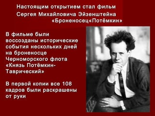 Настоящим открытием стал фильмНастоящим открытием стал фильм
Сергея Михайловича ЭйзенштейнаСергея Михайловича Эйзенштейна
«Броненосец«Потёмкин»«Броненосец«Потёмкин»
В фильме былиВ фильме были
воссозданы историческиевоссозданы исторические
события нескольких днейсобытия нескольких дней
на броненосцена броненосце
Черноморского флотаЧерноморского флота
«Князь Потёмкин-«Князь Потёмкин-
Таврический»Таврический»
В первой копии все 108В первой копии все 108
кадров были раскрашеныкадров были раскрашены
от рукиот руки
 