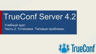 TrueConf Server 4.2
Учебный курс
Часть 2. Установка. Типовые проблемы.
 