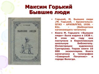 Максим ГорькийМаксим Горький
Бывшие людиБывшие люди
• Горький, М. Бывшие люди
/М. Горький. - Архангельск:
ОГИЗ – АРХОБЛГИЗ, 1938. -
82с. - (Библиотека
начинающего читателя)
• Книга М. Горького «Бывшие
люди» была издана в 1938 г.
В этом же году она
поступила в Кирилловскую
школьную библиотеку.
Иллюстрации художника
Григорьева. Тираж книги 10
000 экземпляров. Книга
напечатана в типографии
«Северный Печатник» в
городе Вологда.
 