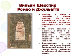 Вильям ШекспирВильям Шекспир
Ромео и ДжульеттаРомео и Джульетта
• Шекспир, В. Ромео и
Джульетта / Вильям
Шекспир: пер. с англ.
Б.Пастернака. - М.;Л.: Гос.
Изд. Детской литературы
Наркомпроса РСФСР, 1944.
-123 с.
• Эта книга записана в
инвентарь в 1946 г. Ею
пользовалось не одно
поколение читателей,
списана она в 1979 г., но
сохранена как редкий
экземпляр.
• Знаменательно то, что
издана она в годы Великой
Отечественной войны. В это
трудное время государство
не забывало об образовании
народа.
 