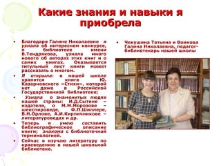 Какие знания и навыки яКакие знания и навыки я
приобрелаприобрела
• Благодаря Галине Николаевне я
узнала об интересном конкурсе,
о библиотеке имени
В.Тендрякова, узнала много
нового об авторах этих книг и о
самих книгах. Оказывается
титульный лист книги может
рассказать о многом.
• Я открыла: в нашей школе
хранится книга Ю.
Казарновского «Стихи», которой
нет даже в Российской
Государственной библиотеке;
• Узнала о знаменитых людях
нашей страны: И.Д.Сытине –
издателе, о М.М.Морозове –
шекспироведе, Ф.П.Шиллере,
В.Н.Орлове, А.И.Кирпичникове –
литературоведах и др.
• Теперь я умею составить
библиографическое описание
книги; знакома с библиотечной
терминологией.
• Сейчас я изучаю литературу по
краеведению в нашей школьной
библиотеке.
• Чекушина Татьяна и Воинова
Галина Николаевна, педагог-
библиотекарь нашей школы
 