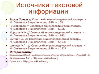 Источники текстовой 
информации 
• Акоста УриельАкоста Уриель // Советский энциклопедический словарь. - 
М.:Советская Энциклопедия,1980. – с.31
• Гуцков Карл // Советский энциклопедический словарь. - 
М.:Советская Энциклопедия,1980. – с.356
• Морозов М.М.// Советский энциклопедический словарь. - 
М.:Советская Энциклопедия,1980. – с.842
• Сытин И.Д. .// Советский энциклопедический словарь. - 
М.:Советская Энциклопедия,1980. – с.1036
• Шиллер Ф.П. .// Советский энциклопедический словарь. - 
М.:Советская Энциклопедия,1980. – с.1527
• Интернетсайты:
• Казарновский Юрий - agitclub.ru/museum/memorial/poesia/poes11/poesia101.ht
• Кирпичников А.И. - http://ru.wikipedia.org
• Орлов В.Н. - http://ru.wikipedia.org
 