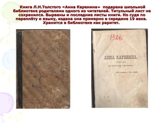 Книга Л.Н.Толстого «Анна Каренина» подарена школьнойКнига Л.Н.Толстого «Анна Каренина» подарена школьной
библиотеке родителями одного из читателей. Титульный лист небиблиотеке родителями одного из читателей. Титульный лист не
сохранился. Вырваны и последние листы книги. Но судя посохранился. Вырваны и последние листы книги. Но судя по
переплёту и языку, издана она примерно в середине 19 века.переплёту и языку, издана она примерно в середине 19 века.
Хранится в библиотеке как раритет.Хранится в библиотеке как раритет.
 