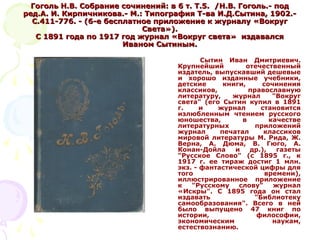 Гоголь Н.В. Собрание сочинений: в 6 т. Т.5.Гоголь Н.В. Собрание сочинений: в 6 т. Т.5. //Н.В. Гоголь.- подН.В. Гоголь.- под
ред.А. И. Кирпичникова.- М.: Типография Т-ва И.Д.Сытина, 1902.-ред.А. И. Кирпичникова.- М.: Типография Т-ва И.Д.Сытина, 1902.-
С.411-776. - (6-е бесплатное приложение к журналу «ВокругС.411-776. - (6-е бесплатное приложение к журналу «Вокруг
Света»).Света»).
С 1891 года по 1917 год журнал «Вокруг света» издавалсяС 1891 года по 1917 год журнал «Вокруг света» издавался
Иваном Сытиным.Иваном Сытиным.
Сытин Иван Дмитриевич.
Крупнейший отечественный
издатель, выпускавший дешевые
и хорошо изданные учебники,
детские книги, сочинения
классиков, православную
литературу, журнал "Вокруг
света" (его Сытин купил в 1891
г. и журнал становится
излюбленным чтением русского
юношества, в качестве
литературных приложений
журнал печатал классиков
мировой литературы М. Рида, Ж.
Верна, А. Дюма, В. Гюго, А.
Конан-Дойла и др.), газеты
"Русское Слово" (с 1895 г., к
1917 г. ее тираж достиг 1 млн.
экз. - фантастической цифры для
того времени),
иллюстрированное приложение
к "Русскому слову" журнал
«Искры". С 1895 года он стал
издавать "Библиотеку
самообразования". Всего в ней
было выпущено 47 книг по
истории, философии,
экономическим наукам,
естествознанию.
 