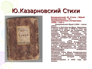 Ю.Казарновский СтихиЮ.Казарновский Стихи
Казарновский, Ю. Стихи /Юрий
Казарновский. - М.:
Художественная литература,
1936.- 126 с.
Казарновский Юрий (1904 - после
1954)
Родился в Ростове-на-Дону. Арестован
в конце 1926 года. С 1928 по 1932 год
находился в лагере на Соловках, По
отзыву Дмитрия Лихачева «был
великий озорник, насколько это
возможно в лагерных условиях». В
1936 году издал единственную книгу
«Стихи», которой нет даже в фондах
Российской государственной
библиотеки. Что, впрочем,
неудивительно: Юрий Казарновский
повторно репрессирован в 1937 году,
а книги репрессированных авторов не
всегда переводились на закрытое
хранение. По свидетельству тогдашних
библиографов, выборочно
уничтожались.
Лагерные стихи Юрия Казарновского
печатались в журнале «Соловецкие
острова», издававшемся Управлением
Соловецких лагерей особого
назначения ОГПУ.
Реабилитирован в 1955 году при
жизни.
 