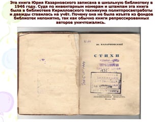 Эта книга Юрия Казарновского записана в школьную библиотеку вЭта книга Юрия Казарновского записана в школьную библиотеку в
1946 году. Судя по инвентарным номерам и штампам эта книга1946 году. Судя по инвентарным номерам и штампам эта книга
была в библиотеке Кирилловского техникума политпросветработыбыла в библиотеке Кирилловского техникума политпросветработы
и дважды ставилась на учёт. Почему она не была изъята из фондови дважды ставилась на учёт. Почему она не была изъята из фондов
библиотек непонятно, так как обычно книги репрессированныхбиблиотек непонятно, так как обычно книги репрессированных
авторов уничтожались.авторов уничтожались.
 