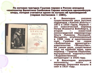 По мотивам трагедии Гуцкова первая в России женщинаПо мотивам трагедии Гуцкова первая в России женщина
-композитор Валентина Семёновна Серова написала одноимённую-композитор Валентина Семёновна Серова написала одноимённую
оперу, которая считается одним из лучших её произведенийоперу, которая считается одним из лучших её произведений
(первая постановка — 1885).(первая постановка — 1885).
• В Википедии указано
существование двух русских
переводов «Уриэля Акосты»:
1872 и 1955 годов. Первый –
это классический перевод
Петра Исаевича Вейнберга, а
второй – известной
ленинградской переводчицы
Эльги Львовны Линецкой-
Фельдман, опубликованный
в 1960 году в однотомнике
пьес Гуцкова из серии
«Библиотека драматурга»
издательства «Искусство».
На самом деле, существовал
ещё, по крайней мере, один
перевод – Георгия Пиралова,
выпущенный издательством
«Художественная
литература» в 1936 году.
• В Википедии допущена
неточность: книга в
переводе Пиралова вышла в
свет в 1937 году.
 
