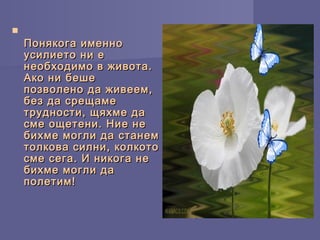 
Понякога именноПонякога именно
усилието ни еусилието ни е
необходимо в живота.необходимо в живота.
Ако ни бешеАко ни беше
позволено да живеем,позволено да живеем,
без да срещамебез да срещаме
трудности, щяхме датрудности, щяхме да
сме ощетени. Ние несме ощетени. Ние не
бихме могли да станембихме могли да станем
толкова силни, колкототолкова силни, колкото
сме сега. И никога несме сега. И никога не
бихме могли дабихме могли да
полетим!полетим!
 