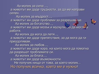 Аз молих за сила ...,Аз молих за сила ...,
а животът ми даде трудности, за да ме направиа животът ми даде трудности, за да ме направи
силен.силен.
Аз молих за мъдрост...,Аз молих за мъдрост...,
а животът ми даде проблеми за разрешаване.а животът ми даде проблеми за разрешаване.
Аз молих за богатство...,Аз молих за богатство...,
а животът ми даде мозък и мускули, за да мога даа животът ми даде мозък и мускули, за да мога да
работя.работя.
Аз молих да мога да летя...,Аз молих да мога да летя...,
а животът ми даде препятствия, за да мога да гиа животът ми даде препятствия, за да мога да ги
преодолявам.преодолявам.
Аз молих за любов...,Аз молих за любов...,
а животът ми даде хора, на които мога да помогнаа животът ми даде хора, на които мога да помогна
да разрешат проблемите си.да разрешат проблемите си.
Аз молих за блага...,Аз молих за блага...,
а животът ми даде възможности.а животът ми даде възможности.
Не получих нищо от това, за което молих...Не получих нищо от това, за което молих...
Но получих всичко, което ми е нужноНо получих всичко, което ми е нужно!!
 