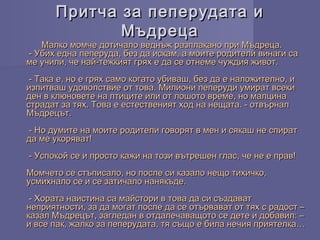 Притча за пеперудата иПритча за пеперудата и
МъдрецаМъдреца
Малко момче дотичало веднъж разплакано при Мъдреца.Малко момче дотичало веднъж разплакано при Мъдреца.
 - Убих една пеперуда, без да искам, а моите родители винаги са - Убих една пеперуда, без да искам, а моите родители винаги са
ме учили, че най-тежкият грях е да се отнеме чуждия живот.ме учили, че най-тежкият грях е да се отнеме чуждия живот.
 - Така е, но е грях само когато убиваш, без да е наложително, и - Така е, но е грях само когато убиваш, без да е наложително, и
изпитваш удоволствие от това. Милиони пеперуди умират всекиизпитваш удоволствие от това. Милиони пеперуди умират всеки
ден в клюновете на птиците или от лошото време, но малцинаден в клюновете на птиците или от лошото време, но малцина
страдат за тях. Това е естественият ход на нещата. - отвърналстрадат за тях. Това е естественият ход на нещата. - отвърнал
Мъдрецът.Мъдрецът.
 - Но думите на моите родители говорят в мен и сякаш не спират - Но думите на моите родители говорят в мен и сякаш не спират
да ме укоряват!да ме укоряват!
 - Успокой се и просто кажи на този вътрешен глас, че не е прав! - Успокой се и просто кажи на този вътрешен глас, че не е прав!
Момчето се стъписало, но после си казало нещо тихичко,Момчето се стъписало, но после си казало нещо тихичко,
усмихнало се и се затичало нанякъде.усмихнало се и се затичало нанякъде.
 - Хората наистина са майстори в това да си създават - Хората наистина са майстори в това да си създават
неприятности, за да могат после да се отървават от тях с радост –неприятности, за да могат после да се отървават от тях с радост –
казал Мъдрецът, загледан в отдалечаващото се дете и добавил: –казал Мъдрецът, загледан в отдалечаващото се дете и добавил: –
и все пак, жалко за пеперудата, тя също е била нечия приятелка…и все пак, жалко за пеперудата, тя също е била нечия приятелка…
 
