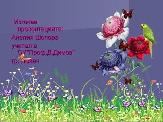 ИзготвиИзготви
презентацията:презентацията:
Анелия ШоповаАнелия Шопова
учител вучител в
ОУ”Проф.Д.Димов”ОУ”Проф.Д.Димов”
гр. Ловечгр. Ловеч
 