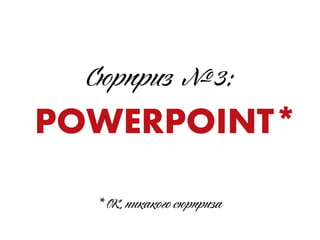Сюрпр №3:
POWERPOINT*
* OK, никакого сюрпр а
 
