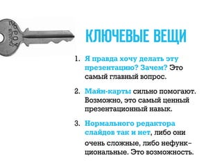 КЛЮЧЕВЫЕ ВЕЩИ
1. Я правда хочу делать эту
презентацию? Зачем? Это
самый главный вопрос.
2. Майнд-карты сильно помогают.
Возможно, это самый полезный
презентационный навык.
3. Нормального редактора
слайдов так и нет, они либо
очень сложные, либо нефунк–
циональные. Это возможность.
 