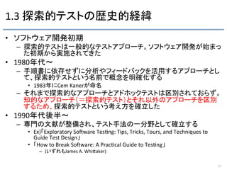 1.3	
  探索的テストの歴史的経緯	
•  ソフトウェア開発初期	
  
–  探索的テストは一般的なテストアプローチ。ソフトウェア開発が始まっ
た初期から実施されてきた	
  
•  1980年代〜	
  
–  手順書に依存せずに分析やフィードバックを活用するアプローチとし
て、探索的テストという名前で概念を明確化する	
  
•  1983年にCem	
  Kanerが命名	
  
–  それまで探索的なアプローチとアドホックテストは区別されておらず。
知的なアプローチ（＝探索的テスト）とそれ以外のアプローチを区別
するため、探索的テストという考え方を確立した	
  
•  1990年代後半〜	
  
–  専門の文献が整備され、テスト手法の一分野として確立する	
  
•  Ex)「Exploratory	
  SoRware	
  Tes9ng:	
  Tips,	
  Tricks,	
  Tours,	
  and	
  Techniques	
  to	
  
Guide	
  Test	
  Design」	
  
•  「How	
  to	
  Break	
  SoRware:	
  A	
  Prac9cal	
  Guide	
  to	
  Tes9ng」	
  
–  (いずれもJames	
  A.	
  WhiFaker)	
  
11	
 