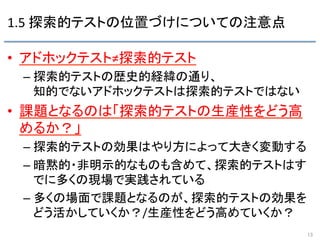 1.5	
  探索的テストの位置づけについての注意点	
•  アドホックテスト≠探索的テスト	
  
– 探索的テストの歴史的経緯の通り、	
  
知的でないアドホックテストは探索的テストではない 	
  
•  課題となるのは「探索的テストの生産性をどう高
めるか？」	
  
– 探索的テストの効果はやり方によって大きく変動する	
  
– 暗黙的・非明示的なものも含めて、探索的テストはす
でに多くの現場で実践されている	
  
– 多くの場面で課題となるのが、探索的テストの効果を
どう活かしていくか？/生産性をどう高めていくか？	
  
13	
 