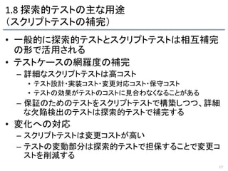 1.8	
  探索的テストの主な用途	
  
（スクリプトテストの補完）	
•  一般的に探索的テストとスクリプトテストは相互補完
の形で活用される	
  
•  テストケースの網羅度の補完	
  
–  詳細なスクリプトテストは高コスト	
  
•  テスト設計・実装コスト・変更対応コスト・保守コスト	
  
•  テストの効果がテストのコストに見合わなくなることがある	
  
–  保証のためのテストをスクリプトテストで構築しつつ、詳細
な欠陥検出のテストは探索的テストで補完する	
  
•  変化への対応	
  
–  スクリプトテストは変更コストが高い	
  
–  テストの変動部分は探索的テストで担保することで変更コ
ストを削減する	
  
17	
 