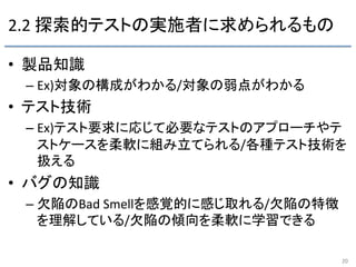 2.2	
  探索的テストの実施者に求められるもの	
•  製品知識 	
  
– Ex)対象の構成がわかる/対象の弱点がわかる	
•  テスト技術 	
  
– Ex)テスト要求に応じて必要なテストのアプローチやテ
ストケースを柔軟に組み立てられる/各種テスト技術を
扱える	
•  バグの知識	
  
– 欠陥のBad	
  Smellを感覚的に感じ取れる/欠陥の特徴
を理解している/欠陥の傾向を柔軟に学習できる 	
20	
 
