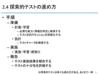 2.4	
  探索的テストの進め方	
•  手順 	
– 準備 	
•  計画・学習	
  
–  必要な能力・情報を特定し確保する 	
  
–  テスト目的やミッションを明確化する 	
  
•  設計	
  
–  テストチャータを確保する 	
– 実施 	
•  実施・学習・舵取り 	
– 報告 	
•  テスト実施結果を報告する	
  
•  テストの十分性を評価する	
  
22	
※探索的テストは様々な進め方がある。あくまで一例	
 