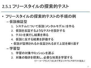 2.5.1	
  フリースタイルの探索的テスト	
•  フリースタイルの探索的テストの手順の例	
  
– 仮説検証型	
  
1.  システムについて仮説（メンタルモデル）を作る	
  
2.  仮説を反証するようなテストを設計する	
  
3.  テストを実行し結果を得る	
  
4.  仮説に反する結果を評価する	
  
•  仮説が証明されるか反証されるまで上記を繰り返す	
  
– 学習型	
  
1.  学習の対象やミッションを選ぶ	
  
2.  対象の動きを探索し、必要な知見を学習する	
  
	
   	
   	
   	
   	
  （リー・コープランド,「はじめて学ぶソフトウェアのテスト技法」）	
  
25	
 