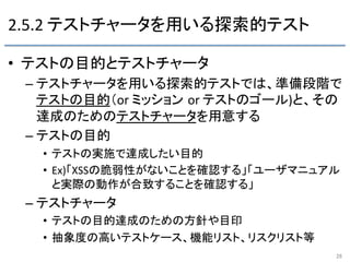 2.5.2	
  テストチャータを用いる探索的テスト	
•  テストの目的とテストチャータ	
  
– テストチャータを用いる探索的テストでは、準備段階で
テストの目的（or	
  ミッション or	
  テストのゴール)と、その
達成のためのテストチャータを用意する	
  
– テストの目的	
  
•  テストの実施で達成したい目的	
  
•  Ex)「XSSの脆弱性がないことを確認する」「ユーザマニュアル
と実際の動作が合致することを確認する」	
  
– テストチャータ	
  
•  テストの目的達成のための方針や目印	
  
•  抽象度の高いテストケース、機能リスト、リスクリスト等	
  
26	
 