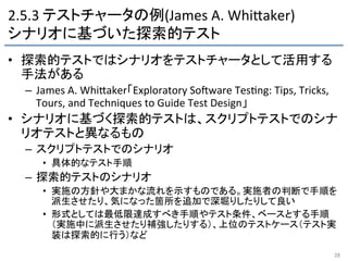 2.5.3	
  テストチャータの例(James	
  A.	
  WhiFaker)	
  
シナリオに基づいた探索的テスト	
•  探索的テストではシナリオをテストチャータとして活用する
手法がある	
  
–  James	
  A.	
  WhiFaker「Exploratory	
  SoRware	
  Tes9ng:	
  Tips,	
  Tricks,	
  
Tours,	
  and	
  Techniques	
  to	
  Guide	
  Test	
  Design」	
  
•  シナリオに基づく探索的テストは、スクリプトテストでのシナ
リオテストと異なるもの	
  
–  スクリプトテストでのシナリオ	
  
•  具体的なテスト手順	
  
–  探索的テストのシナリオ	
  
•  実施の方針や大まかな流れを示すものである。実施者の判断で手順を
派生させたり、気になった箇所を追加で深堀りしたりして良い	
  
•  形式としては最低限達成すべき手順やテスト条件、ベースとする手順
（実施中に派生させたり補強したりする）、上位のテストケース（テスト実
装は探索的に行う）など	
28	
 