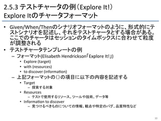2.5.3	
  テストチャータの例（Explore	
  It!）	
  
Explore	
  Itのチャータフォーマット	
•  Given/When/Thenのシナリオフォーマットのように、形式的にテ
ストシナリオを記述し、それをテストチャータとする場合がある。	
  
ここでのチャータはセッションのタイムボックスに合わせて粒度
が調整される	
  
•  テストチャータテンプレートの例	
  
–  フォーマット(Elisabeth	
  Hendrickson「Explore	
  It!」)	
  
•  Explore	
  (target)	
  
•  with	
  (resources)	
  
•  to	
  discover	
  (informa9on)	
  
–  上記フォーマットの（）の項目に以下の内容を記述する	
  
•  Target	
  
–  探索する対象	
  
•  Resources	
  
–  テストで使用するリソース。ツールや技術、データ等	
  
•  Informa9on	
  to	
  discover	
  
–  見つけるべきものについての情報。観点や特定のバグ、品質特性など	
  
30	
 